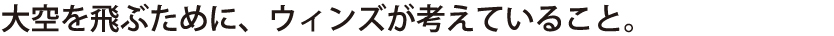 大空を飛ぶために、ウィンズが考えていること。